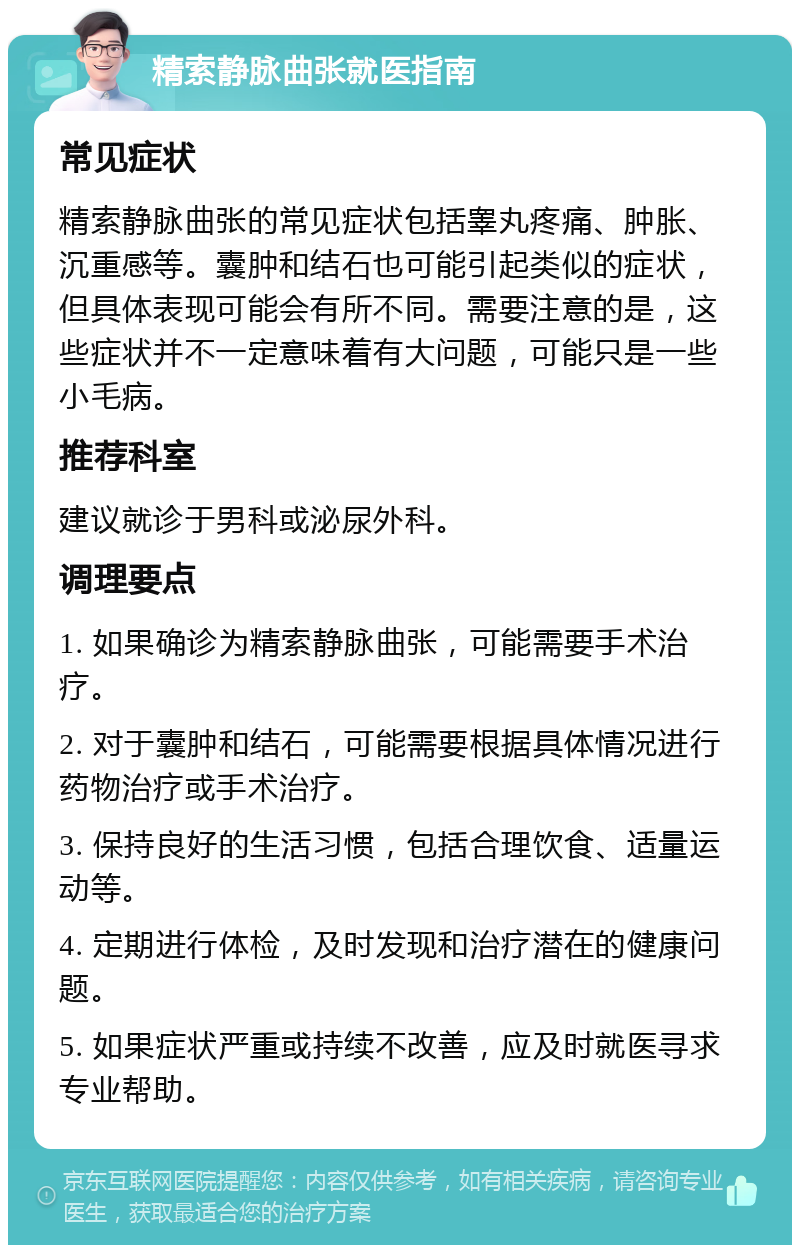 精索静脉曲张就医指南 常见症状 精索静脉曲张的常见症状包括睾丸疼痛、肿胀、沉重感等。囊肿和结石也可能引起类似的症状，但具体表现可能会有所不同。需要注意的是，这些症状并不一定意味着有大问题，可能只是一些小毛病。 推荐科室 建议就诊于男科或泌尿外科。 调理要点 1. 如果确诊为精索静脉曲张，可能需要手术治疗。 2. 对于囊肿和结石，可能需要根据具体情况进行药物治疗或手术治疗。 3. 保持良好的生活习惯，包括合理饮食、适量运动等。 4. 定期进行体检，及时发现和治疗潜在的健康问题。 5. 如果症状严重或持续不改善，应及时就医寻求专业帮助。