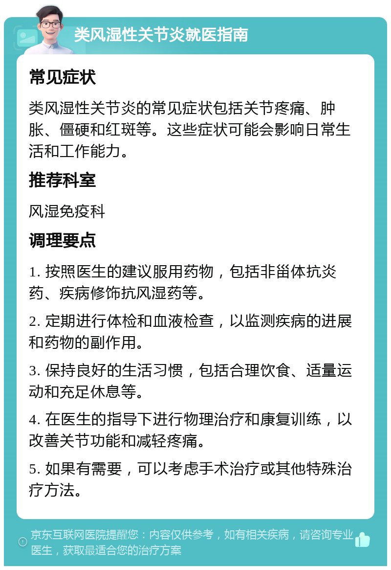 类风湿性关节炎就医指南 常见症状 类风湿性关节炎的常见症状包括关节疼痛、肿胀、僵硬和红斑等。这些症状可能会影响日常生活和工作能力。 推荐科室 风湿免疫科 调理要点 1. 按照医生的建议服用药物，包括非甾体抗炎药、疾病修饰抗风湿药等。 2. 定期进行体检和血液检查，以监测疾病的进展和药物的副作用。 3. 保持良好的生活习惯，包括合理饮食、适量运动和充足休息等。 4. 在医生的指导下进行物理治疗和康复训练，以改善关节功能和减轻疼痛。 5. 如果有需要，可以考虑手术治疗或其他特殊治疗方法。