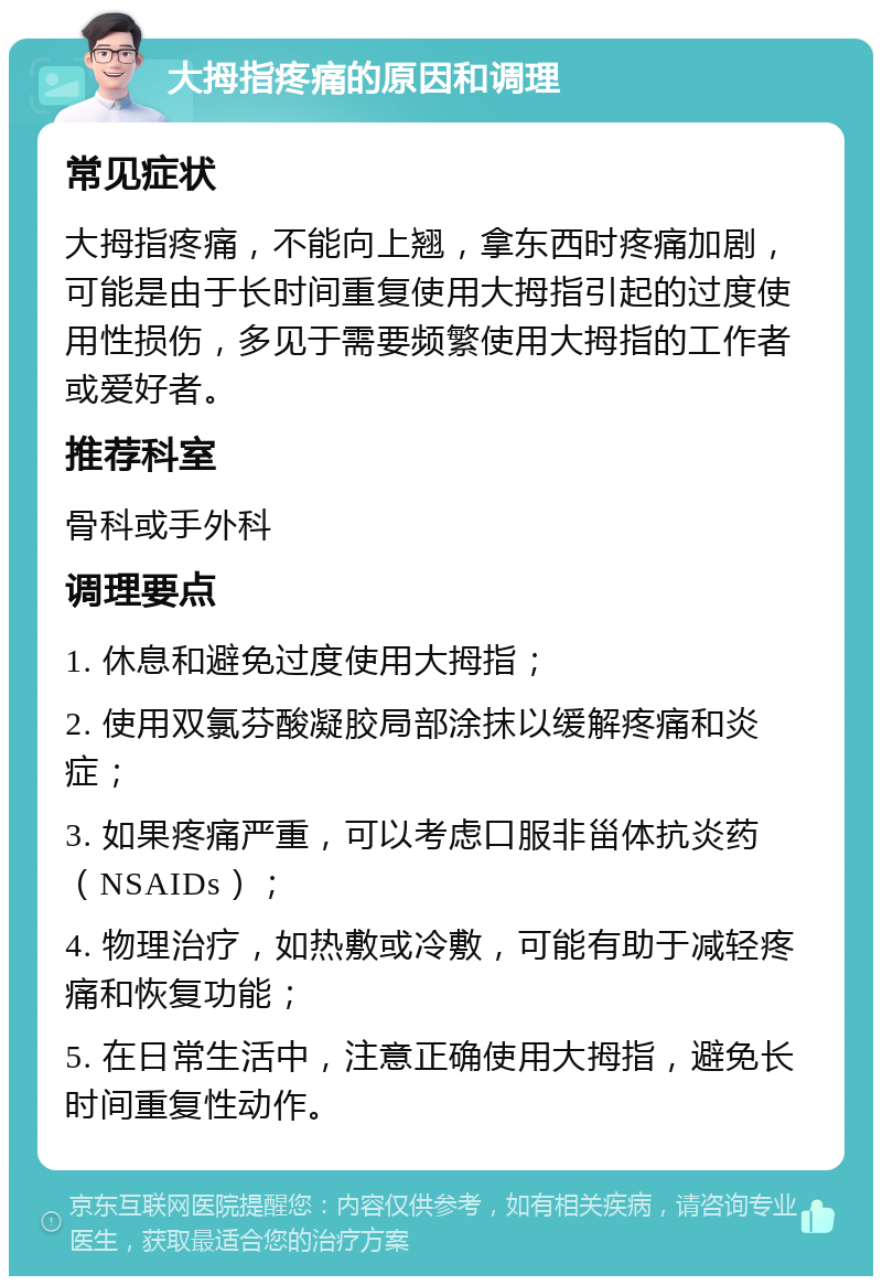 大拇指疼痛的原因和调理 常见症状 大拇指疼痛，不能向上翘，拿东西时疼痛加剧，可能是由于长时间重复使用大拇指引起的过度使用性损伤，多见于需要频繁使用大拇指的工作者或爱好者。 推荐科室 骨科或手外科 调理要点 1. 休息和避免过度使用大拇指； 2. 使用双氯芬酸凝胶局部涂抹以缓解疼痛和炎症； 3. 如果疼痛严重，可以考虑口服非甾体抗炎药（NSAIDs）； 4. 物理治疗，如热敷或冷敷，可能有助于减轻疼痛和恢复功能； 5. 在日常生活中，注意正确使用大拇指，避免长时间重复性动作。