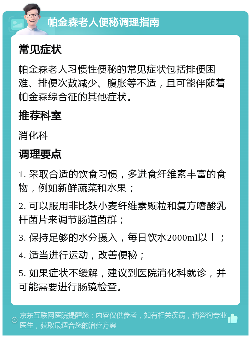 帕金森老人便秘调理指南 常见症状 帕金森老人习惯性便秘的常见症状包括排便困难、排便次数减少、腹胀等不适，且可能伴随着帕金森综合征的其他症状。 推荐科室 消化科 调理要点 1. 采取合适的饮食习惯，多进食纤维素丰富的食物，例如新鲜蔬菜和水果； 2. 可以服用非比麸小麦纤维素颗粒和复方嗜酸乳杆菌片来调节肠道菌群； 3. 保持足够的水分摄入，每日饮水2000ml以上； 4. 适当进行运动，改善便秘； 5. 如果症状不缓解，建议到医院消化科就诊，并可能需要进行肠镜检查。