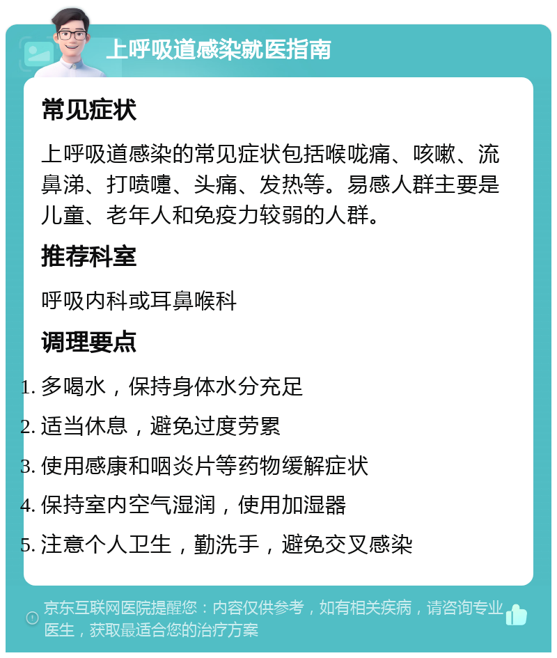 上呼吸道感染就医指南 常见症状 上呼吸道感染的常见症状包括喉咙痛、咳嗽、流鼻涕、打喷嚏、头痛、发热等。易感人群主要是儿童、老年人和免疫力较弱的人群。 推荐科室 呼吸内科或耳鼻喉科 调理要点 多喝水，保持身体水分充足 适当休息，避免过度劳累 使用感康和咽炎片等药物缓解症状 保持室内空气湿润，使用加湿器 注意个人卫生，勤洗手，避免交叉感染