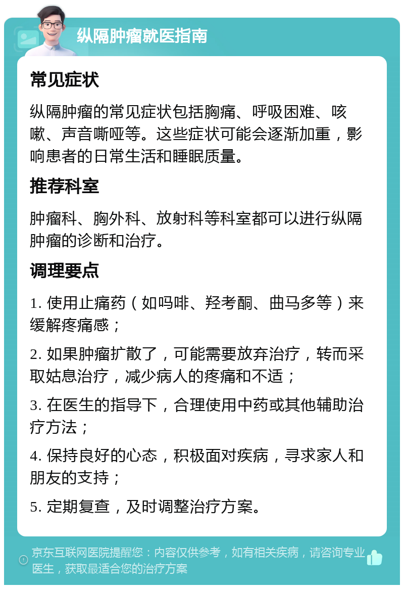 纵隔肿瘤就医指南 常见症状 纵隔肿瘤的常见症状包括胸痛、呼吸困难、咳嗽、声音嘶哑等。这些症状可能会逐渐加重，影响患者的日常生活和睡眠质量。 推荐科室 肿瘤科、胸外科、放射科等科室都可以进行纵隔肿瘤的诊断和治疗。 调理要点 1. 使用止痛药（如吗啡、羟考酮、曲马多等）来缓解疼痛感； 2. 如果肿瘤扩散了，可能需要放弃治疗，转而采取姑息治疗，减少病人的疼痛和不适； 3. 在医生的指导下，合理使用中药或其他辅助治疗方法； 4. 保持良好的心态，积极面对疾病，寻求家人和朋友的支持； 5. 定期复查，及时调整治疗方案。