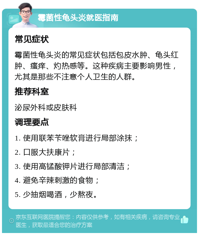 霉菌性龟头炎就医指南 常见症状 霉菌性龟头炎的常见症状包括包皮水肿、龟头红肿、瘙痒、灼热感等。这种疾病主要影响男性，尤其是那些不注意个人卫生的人群。 推荐科室 泌尿外科或皮肤科 调理要点 1. 使用联苯苄唑软膏进行局部涂抹； 2. 口服大扶康片； 3. 使用高锰酸钾片进行局部清洁； 4. 避免辛辣刺激的食物； 5. 少抽烟喝酒，少熬夜。