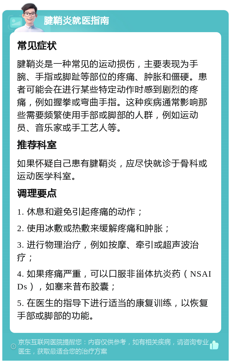 腱鞘炎就医指南 常见症状 腱鞘炎是一种常见的运动损伤，主要表现为手腕、手指或脚趾等部位的疼痛、肿胀和僵硬。患者可能会在进行某些特定动作时感到剧烈的疼痛，例如握拳或弯曲手指。这种疾病通常影响那些需要频繁使用手部或脚部的人群，例如运动员、音乐家或手工艺人等。 推荐科室 如果怀疑自己患有腱鞘炎，应尽快就诊于骨科或运动医学科室。 调理要点 1. 休息和避免引起疼痛的动作； 2. 使用冰敷或热敷来缓解疼痛和肿胀； 3. 进行物理治疗，例如按摩、牵引或超声波治疗； 4. 如果疼痛严重，可以口服非甾体抗炎药（NSAIDs），如塞来昔布胶囊； 5. 在医生的指导下进行适当的康复训练，以恢复手部或脚部的功能。