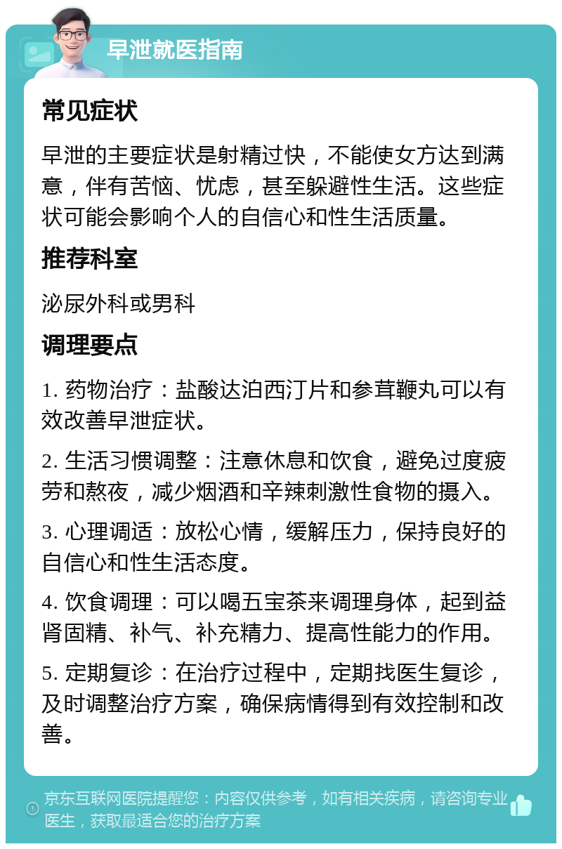 早泄就医指南 常见症状 早泄的主要症状是射精过快，不能使女方达到满意，伴有苦恼、忧虑，甚至躲避性生活。这些症状可能会影响个人的自信心和性生活质量。 推荐科室 泌尿外科或男科 调理要点 1. 药物治疗：盐酸达泊西汀片和参茸鞭丸可以有效改善早泄症状。 2. 生活习惯调整：注意休息和饮食，避免过度疲劳和熬夜，减少烟酒和辛辣刺激性食物的摄入。 3. 心理调适：放松心情，缓解压力，保持良好的自信心和性生活态度。 4. 饮食调理：可以喝五宝茶来调理身体，起到益肾固精、补气、补充精力、提高性能力的作用。 5. 定期复诊：在治疗过程中，定期找医生复诊，及时调整治疗方案，确保病情得到有效控制和改善。