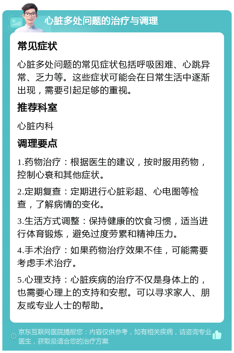 心脏多处问题的治疗与调理 常见症状 心脏多处问题的常见症状包括呼吸困难、心跳异常、乏力等。这些症状可能会在日常生活中逐渐出现，需要引起足够的重视。 推荐科室 心脏内科 调理要点 1.药物治疗：根据医生的建议，按时服用药物，控制心衰和其他症状。 2.定期复查：定期进行心脏彩超、心电图等检查，了解病情的变化。 3.生活方式调整：保持健康的饮食习惯，适当进行体育锻炼，避免过度劳累和精神压力。 4.手术治疗：如果药物治疗效果不佳，可能需要考虑手术治疗。 5.心理支持：心脏疾病的治疗不仅是身体上的，也需要心理上的支持和安慰。可以寻求家人、朋友或专业人士的帮助。