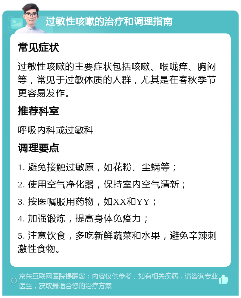 过敏性咳嗽的治疗和调理指南 常见症状 过敏性咳嗽的主要症状包括咳嗽、喉咙痒、胸闷等，常见于过敏体质的人群，尤其是在春秋季节更容易发作。 推荐科室 呼吸内科或过敏科 调理要点 1. 避免接触过敏原，如花粉、尘螨等； 2. 使用空气净化器，保持室内空气清新； 3. 按医嘱服用药物，如XX和YY； 4. 加强锻炼，提高身体免疫力； 5. 注意饮食，多吃新鲜蔬菜和水果，避免辛辣刺激性食物。