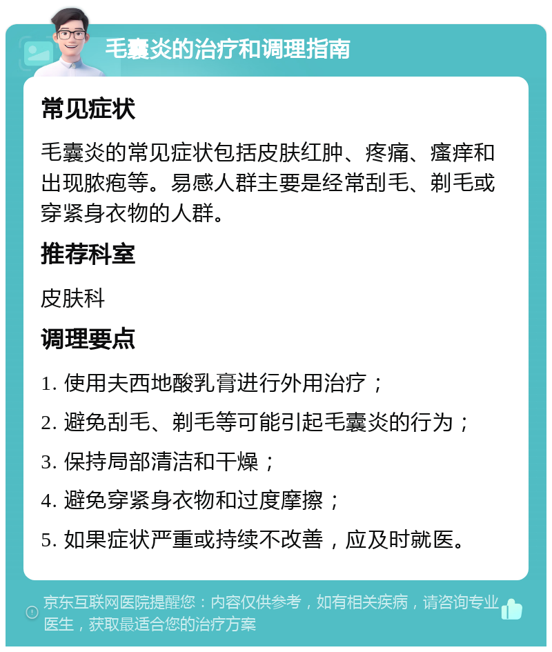 毛囊炎的治疗和调理指南 常见症状 毛囊炎的常见症状包括皮肤红肿、疼痛、瘙痒和出现脓疱等。易感人群主要是经常刮毛、剃毛或穿紧身衣物的人群。 推荐科室 皮肤科 调理要点 1. 使用夫西地酸乳膏进行外用治疗； 2. 避免刮毛、剃毛等可能引起毛囊炎的行为； 3. 保持局部清洁和干燥； 4. 避免穿紧身衣物和过度摩擦； 5. 如果症状严重或持续不改善，应及时就医。