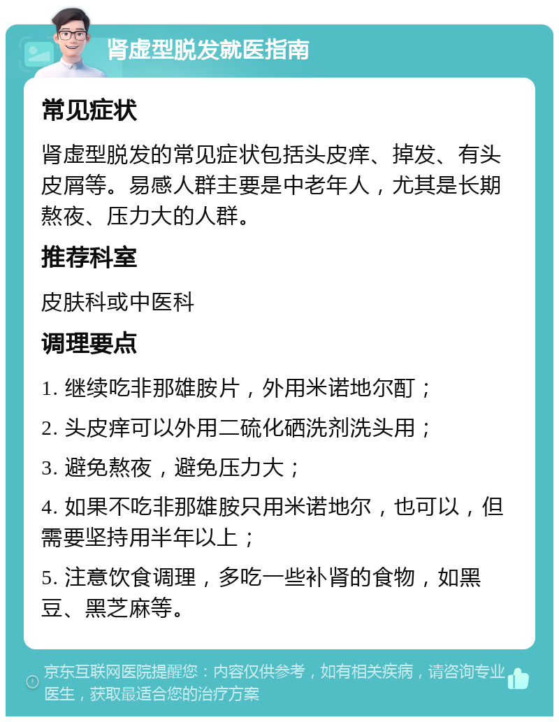 肾虚型脱发就医指南 常见症状 肾虚型脱发的常见症状包括头皮痒、掉发、有头皮屑等。易感人群主要是中老年人，尤其是长期熬夜、压力大的人群。 推荐科室 皮肤科或中医科 调理要点 1. 继续吃非那雄胺片，外用米诺地尔酊； 2. 头皮痒可以外用二硫化硒洗剂洗头用； 3. 避免熬夜，避免压力大； 4. 如果不吃非那雄胺只用米诺地尔，也可以，但需要坚持用半年以上； 5. 注意饮食调理，多吃一些补肾的食物，如黑豆、黑芝麻等。