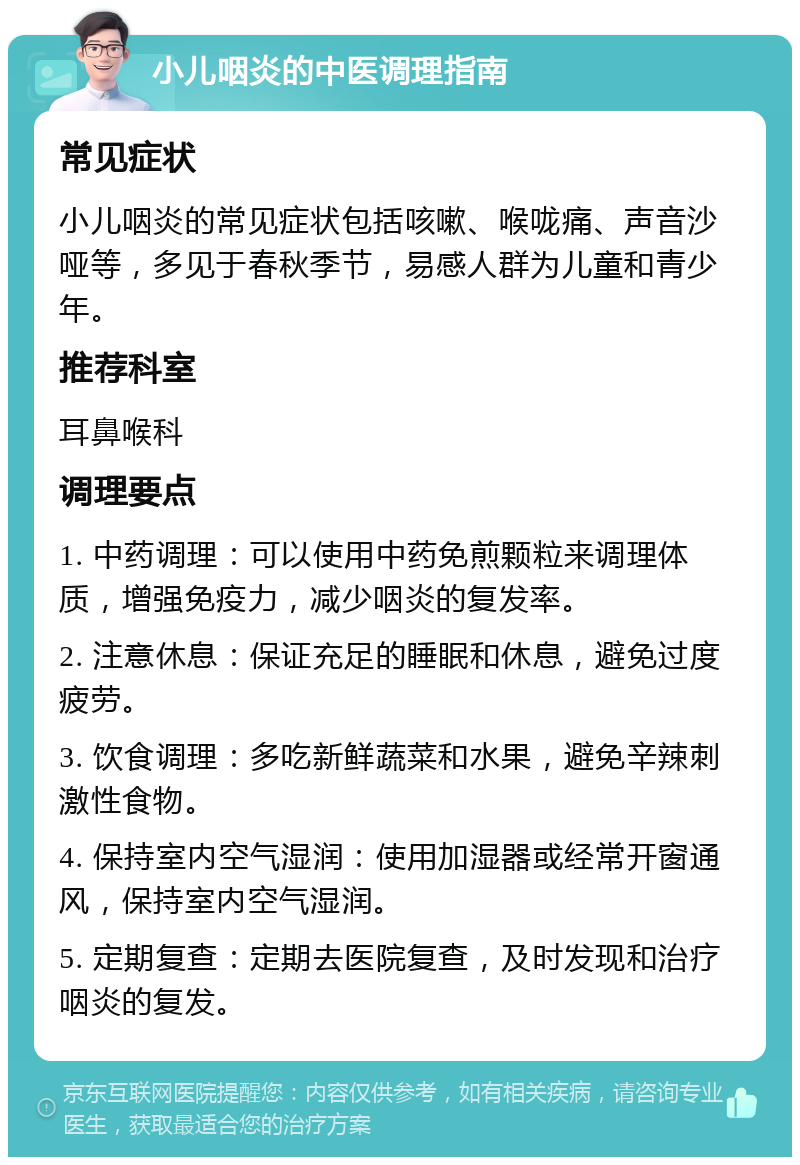 小儿咽炎的中医调理指南 常见症状 小儿咽炎的常见症状包括咳嗽、喉咙痛、声音沙哑等，多见于春秋季节，易感人群为儿童和青少年。 推荐科室 耳鼻喉科 调理要点 1. 中药调理：可以使用中药免煎颗粒来调理体质，增强免疫力，减少咽炎的复发率。 2. 注意休息：保证充足的睡眠和休息，避免过度疲劳。 3. 饮食调理：多吃新鲜蔬菜和水果，避免辛辣刺激性食物。 4. 保持室内空气湿润：使用加湿器或经常开窗通风，保持室内空气湿润。 5. 定期复查：定期去医院复查，及时发现和治疗咽炎的复发。