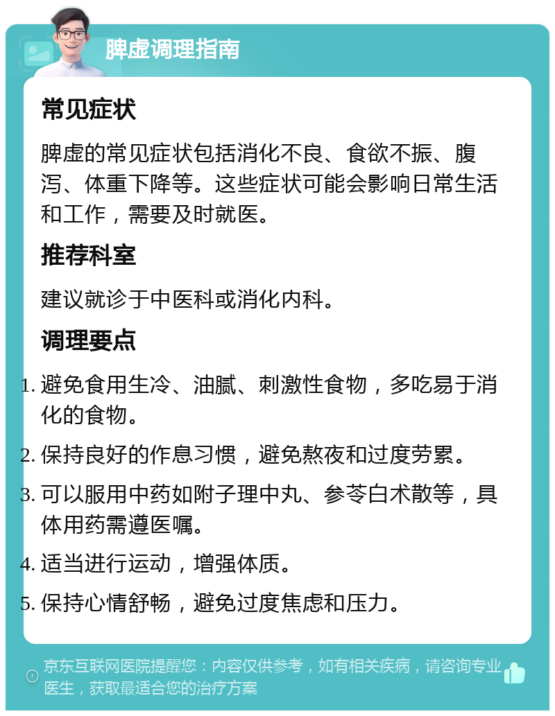 脾虚调理指南 常见症状 脾虚的常见症状包括消化不良、食欲不振、腹泻、体重下降等。这些症状可能会影响日常生活和工作，需要及时就医。 推荐科室 建议就诊于中医科或消化内科。 调理要点 避免食用生冷、油腻、刺激性食物，多吃易于消化的食物。 保持良好的作息习惯，避免熬夜和过度劳累。 可以服用中药如附子理中丸、参苓白术散等，具体用药需遵医嘱。 适当进行运动，增强体质。 保持心情舒畅，避免过度焦虑和压力。