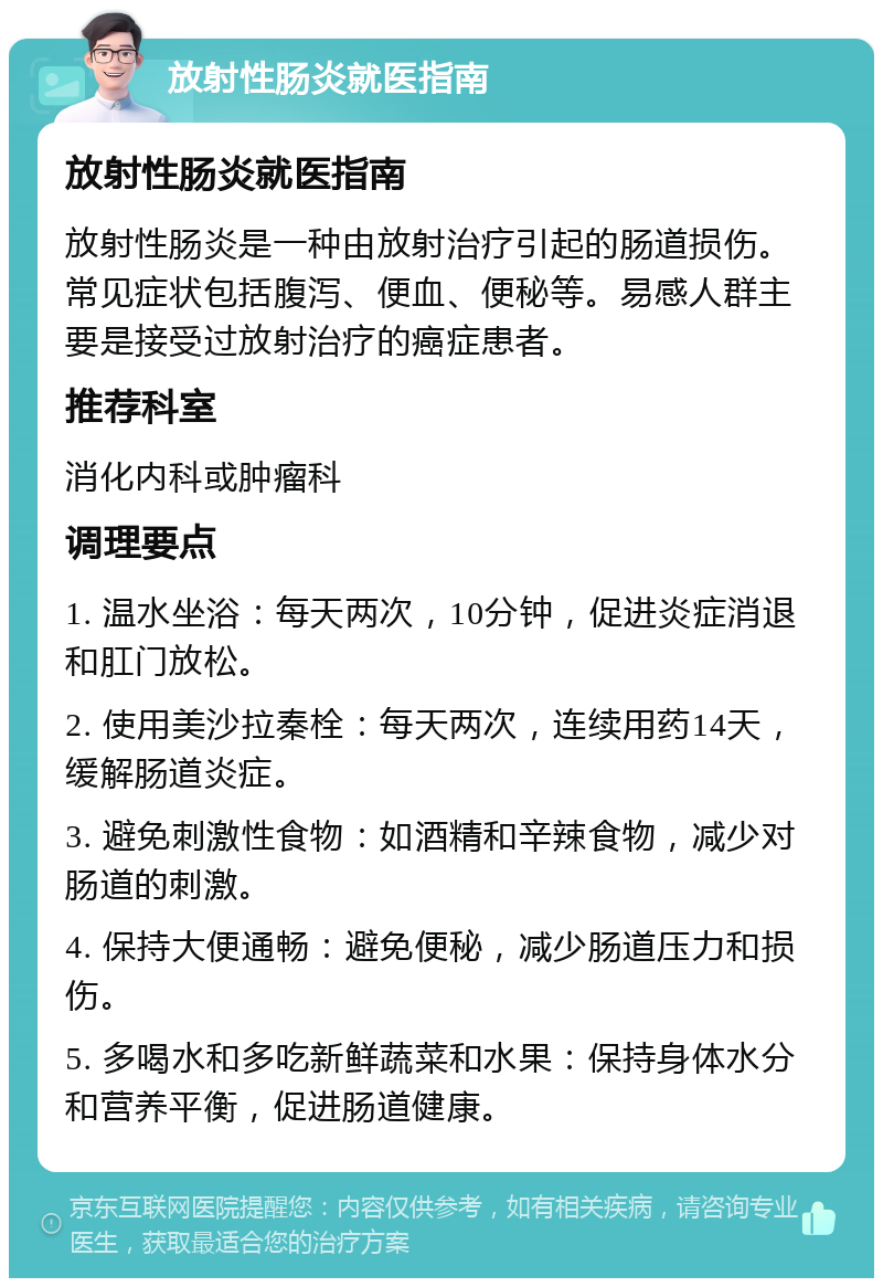 放射性肠炎就医指南 放射性肠炎就医指南 放射性肠炎是一种由放射治疗引起的肠道损伤。常见症状包括腹泻、便血、便秘等。易感人群主要是接受过放射治疗的癌症患者。 推荐科室 消化内科或肿瘤科 调理要点 1. 温水坐浴：每天两次，10分钟，促进炎症消退和肛门放松。 2. 使用美沙拉秦栓：每天两次，连续用药14天，缓解肠道炎症。 3. 避免刺激性食物：如酒精和辛辣食物，减少对肠道的刺激。 4. 保持大便通畅：避免便秘，减少肠道压力和损伤。 5. 多喝水和多吃新鲜蔬菜和水果：保持身体水分和营养平衡，促进肠道健康。