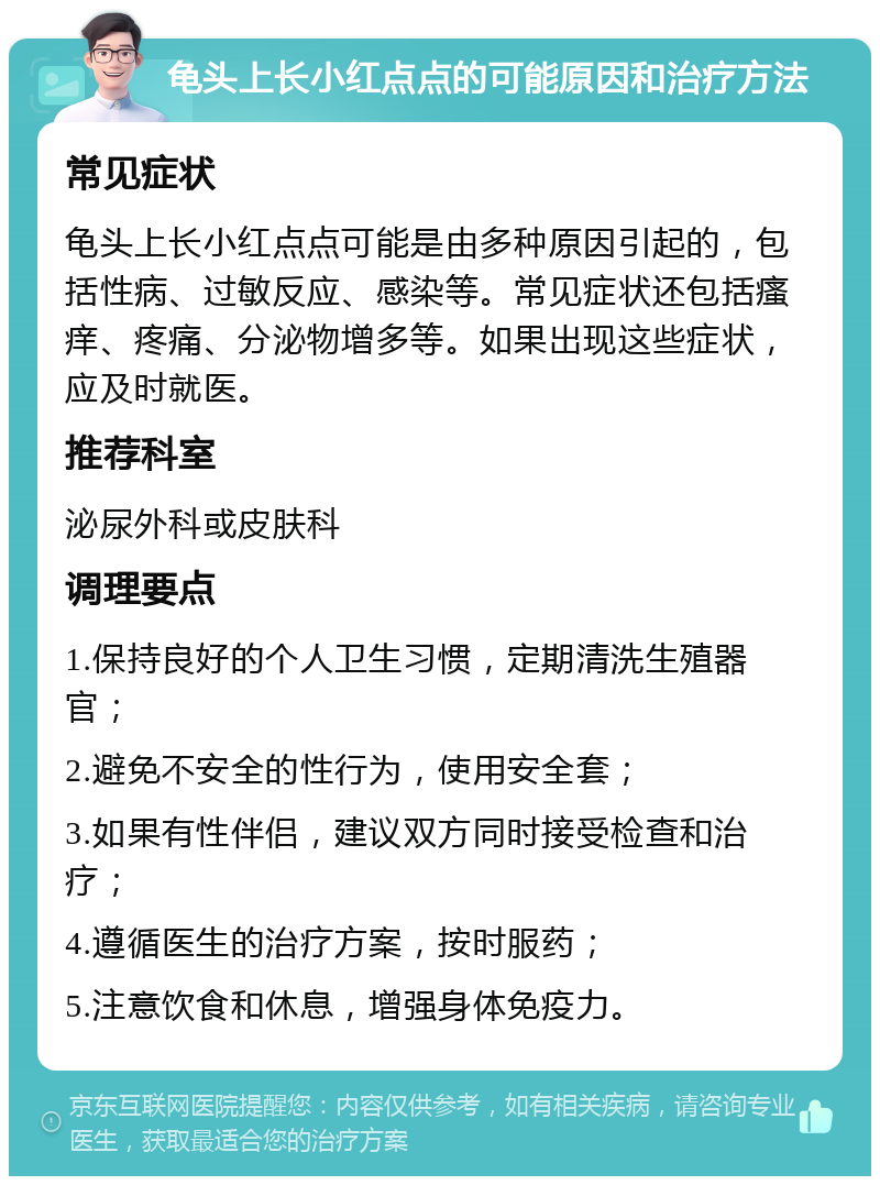 龟头上长小红点点的可能原因和治疗方法 常见症状 龟头上长小红点点可能是由多种原因引起的，包括性病、过敏反应、感染等。常见症状还包括瘙痒、疼痛、分泌物增多等。如果出现这些症状，应及时就医。 推荐科室 泌尿外科或皮肤科 调理要点 1.保持良好的个人卫生习惯，定期清洗生殖器官； 2.避免不安全的性行为，使用安全套； 3.如果有性伴侣，建议双方同时接受检查和治疗； 4.遵循医生的治疗方案，按时服药； 5.注意饮食和休息，增强身体免疫力。