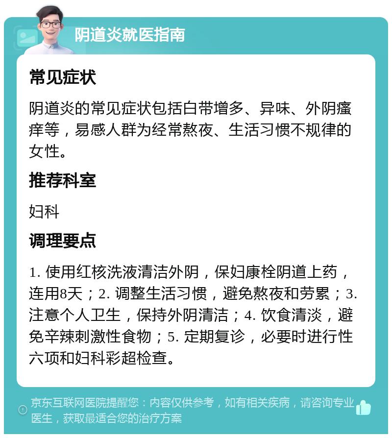 阴道炎就医指南 常见症状 阴道炎的常见症状包括白带增多、异味、外阴瘙痒等，易感人群为经常熬夜、生活习惯不规律的女性。 推荐科室 妇科 调理要点 1. 使用红核洗液清洁外阴，保妇康栓阴道上药，连用8天；2. 调整生活习惯，避免熬夜和劳累；3. 注意个人卫生，保持外阴清洁；4. 饮食清淡，避免辛辣刺激性食物；5. 定期复诊，必要时进行性六项和妇科彩超检查。