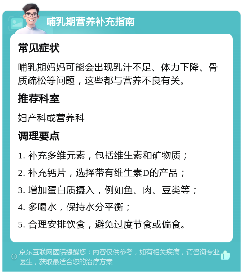 哺乳期营养补充指南 常见症状 哺乳期妈妈可能会出现乳汁不足、体力下降、骨质疏松等问题，这些都与营养不良有关。 推荐科室 妇产科或营养科 调理要点 1. 补充多维元素，包括维生素和矿物质； 2. 补充钙片，选择带有维生素D的产品； 3. 增加蛋白质摄入，例如鱼、肉、豆类等； 4. 多喝水，保持水分平衡； 5. 合理安排饮食，避免过度节食或偏食。