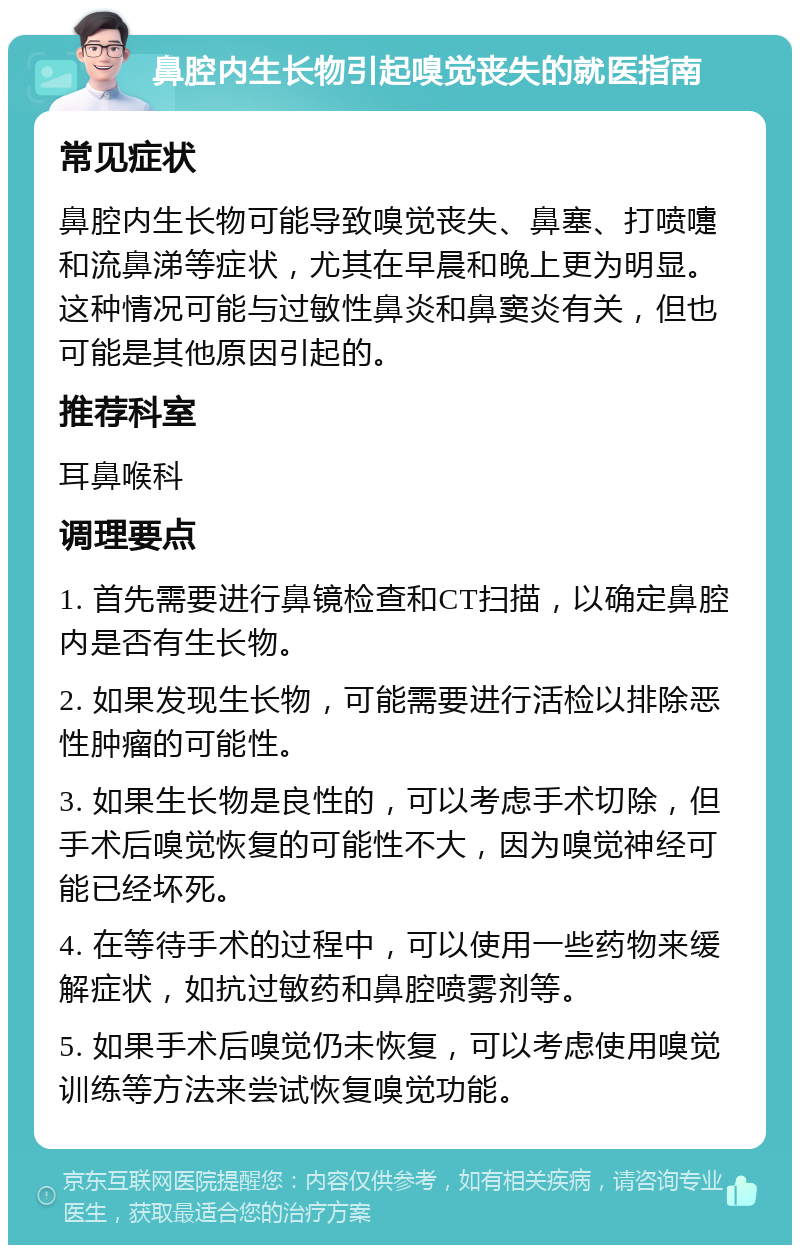 鼻腔内生长物引起嗅觉丧失的就医指南 常见症状 鼻腔内生长物可能导致嗅觉丧失、鼻塞、打喷嚏和流鼻涕等症状，尤其在早晨和晚上更为明显。这种情况可能与过敏性鼻炎和鼻窦炎有关，但也可能是其他原因引起的。 推荐科室 耳鼻喉科 调理要点 1. 首先需要进行鼻镜检查和CT扫描，以确定鼻腔内是否有生长物。 2. 如果发现生长物，可能需要进行活检以排除恶性肿瘤的可能性。 3. 如果生长物是良性的，可以考虑手术切除，但手术后嗅觉恢复的可能性不大，因为嗅觉神经可能已经坏死。 4. 在等待手术的过程中，可以使用一些药物来缓解症状，如抗过敏药和鼻腔喷雾剂等。 5. 如果手术后嗅觉仍未恢复，可以考虑使用嗅觉训练等方法来尝试恢复嗅觉功能。