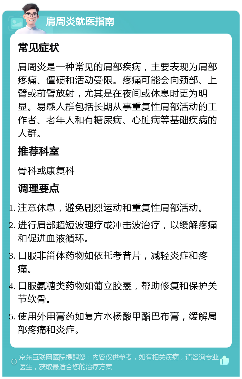 肩周炎就医指南 常见症状 肩周炎是一种常见的肩部疾病，主要表现为肩部疼痛、僵硬和活动受限。疼痛可能会向颈部、上臂或前臂放射，尤其是在夜间或休息时更为明显。易感人群包括长期从事重复性肩部活动的工作者、老年人和有糖尿病、心脏病等基础疾病的人群。 推荐科室 骨科或康复科 调理要点 注意休息，避免剧烈运动和重复性肩部活动。 进行肩部超短波理疗或冲击波治疗，以缓解疼痛和促进血液循环。 口服非甾体药物如依托考昔片，减轻炎症和疼痛。 口服氨糖类药物如葡立胶囊，帮助修复和保护关节软骨。 使用外用膏药如复方水杨酸甲酯巴布膏，缓解局部疼痛和炎症。