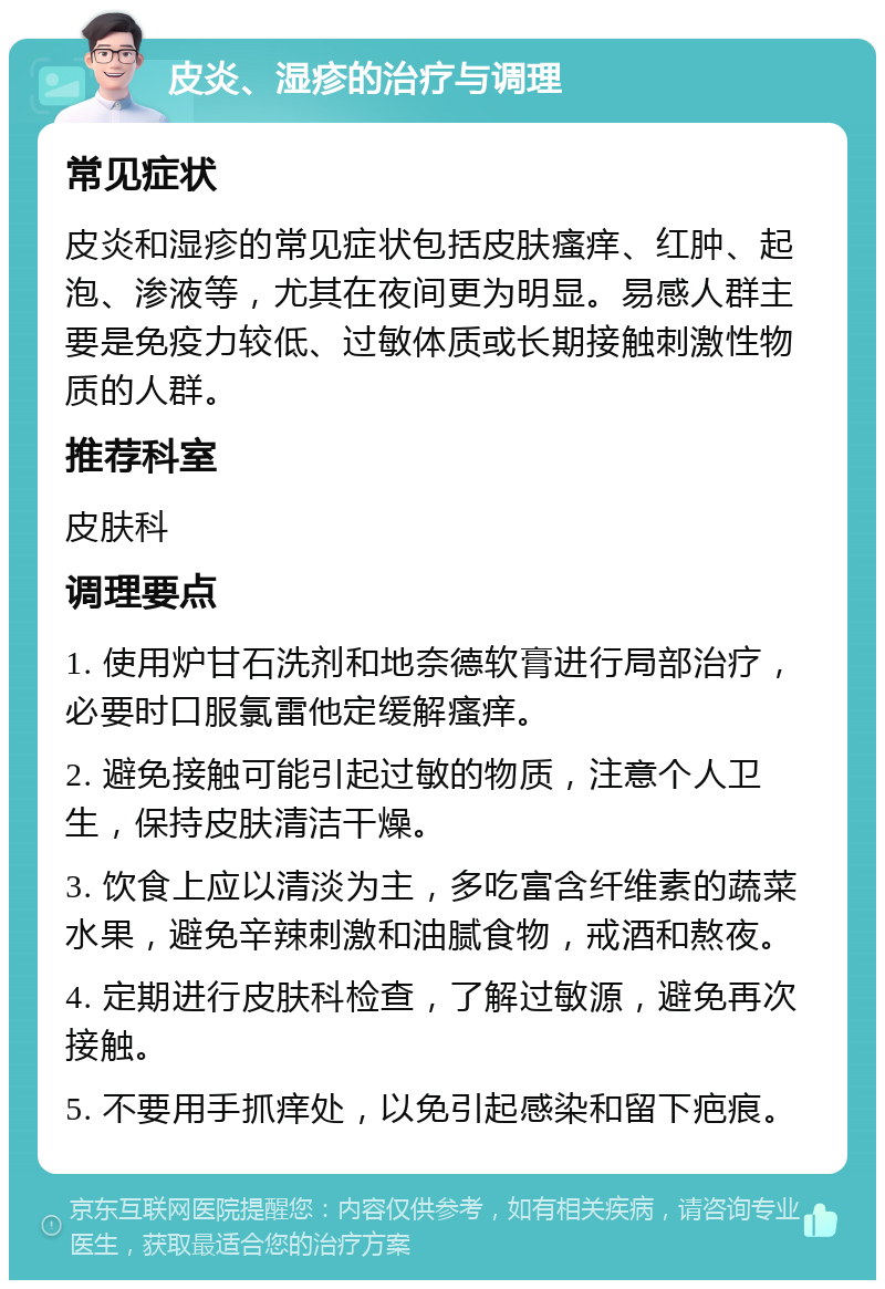 皮炎、湿疹的治疗与调理 常见症状 皮炎和湿疹的常见症状包括皮肤瘙痒、红肿、起泡、渗液等，尤其在夜间更为明显。易感人群主要是免疫力较低、过敏体质或长期接触刺激性物质的人群。 推荐科室 皮肤科 调理要点 1. 使用炉甘石洗剂和地奈德软膏进行局部治疗，必要时口服氯雷他定缓解瘙痒。 2. 避免接触可能引起过敏的物质，注意个人卫生，保持皮肤清洁干燥。 3. 饮食上应以清淡为主，多吃富含纤维素的蔬菜水果，避免辛辣刺激和油腻食物，戒酒和熬夜。 4. 定期进行皮肤科检查，了解过敏源，避免再次接触。 5. 不要用手抓痒处，以免引起感染和留下疤痕。