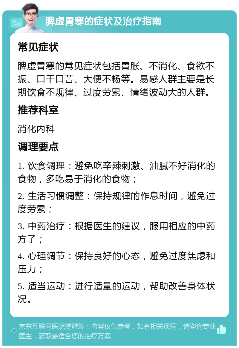 脾虚胃寒的症状及治疗指南 常见症状 脾虚胃寒的常见症状包括胃胀、不消化、食欲不振、口干口苦、大便不畅等。易感人群主要是长期饮食不规律、过度劳累、情绪波动大的人群。 推荐科室 消化内科 调理要点 1. 饮食调理：避免吃辛辣刺激、油腻不好消化的食物，多吃易于消化的食物； 2. 生活习惯调整：保持规律的作息时间，避免过度劳累； 3. 中药治疗：根据医生的建议，服用相应的中药方子； 4. 心理调节：保持良好的心态，避免过度焦虑和压力； 5. 适当运动：进行适量的运动，帮助改善身体状况。