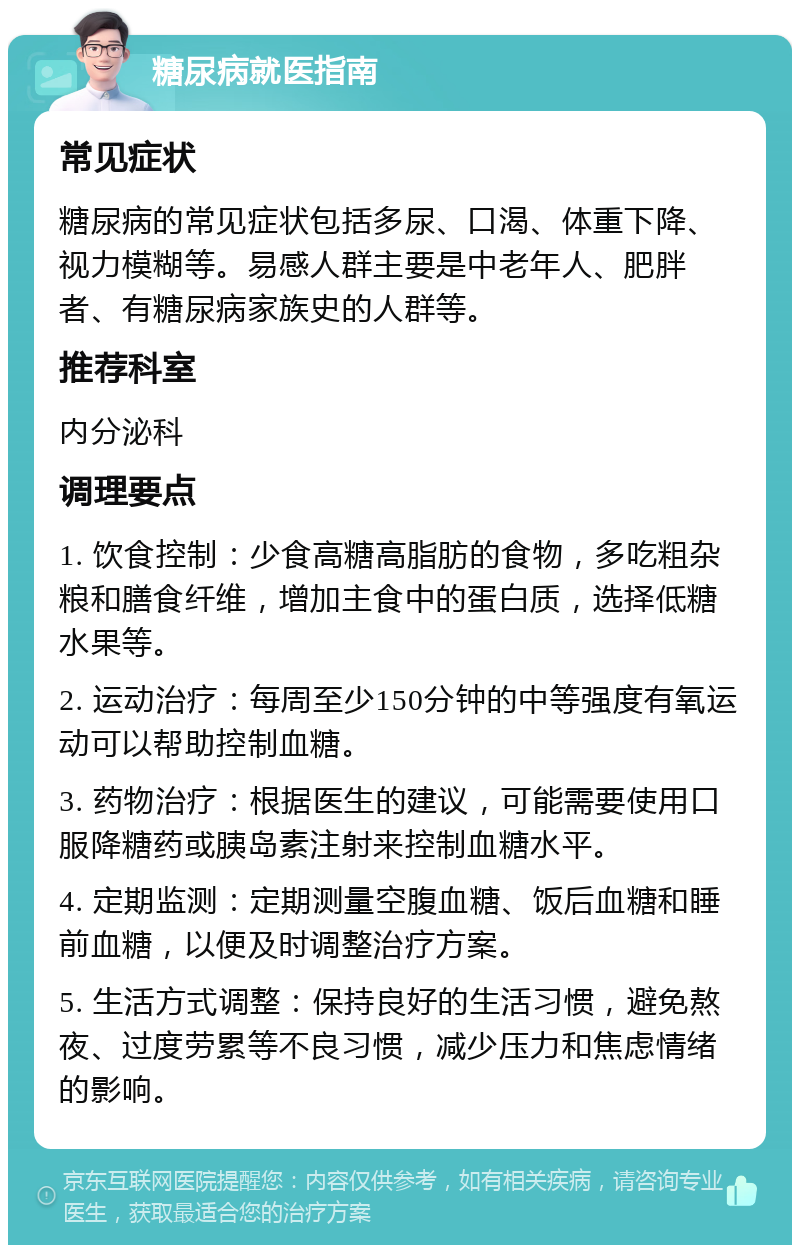 糖尿病就医指南 常见症状 糖尿病的常见症状包括多尿、口渴、体重下降、视力模糊等。易感人群主要是中老年人、肥胖者、有糖尿病家族史的人群等。 推荐科室 内分泌科 调理要点 1. 饮食控制：少食高糖高脂肪的食物，多吃粗杂粮和膳食纤维，增加主食中的蛋白质，选择低糖水果等。 2. 运动治疗：每周至少150分钟的中等强度有氧运动可以帮助控制血糖。 3. 药物治疗：根据医生的建议，可能需要使用口服降糖药或胰岛素注射来控制血糖水平。 4. 定期监测：定期测量空腹血糖、饭后血糖和睡前血糖，以便及时调整治疗方案。 5. 生活方式调整：保持良好的生活习惯，避免熬夜、过度劳累等不良习惯，减少压力和焦虑情绪的影响。