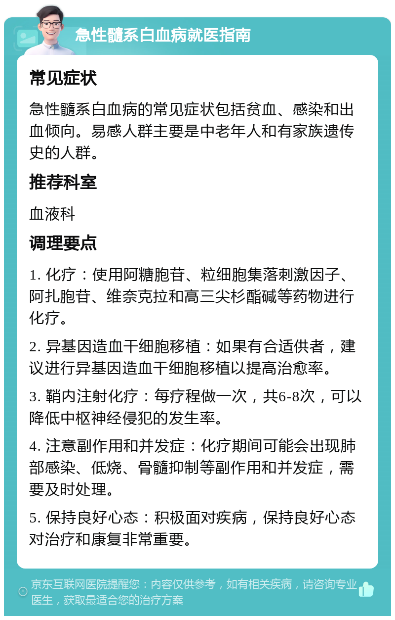 急性髓系白血病就医指南 常见症状 急性髓系白血病的常见症状包括贫血、感染和出血倾向。易感人群主要是中老年人和有家族遗传史的人群。 推荐科室 血液科 调理要点 1. 化疗：使用阿糖胞苷、粒细胞集落刺激因子、阿扎胞苷、维奈克拉和高三尖杉酯碱等药物进行化疗。 2. 异基因造血干细胞移植：如果有合适供者，建议进行异基因造血干细胞移植以提高治愈率。 3. 鞘内注射化疗：每疗程做一次，共6-8次，可以降低中枢神经侵犯的发生率。 4. 注意副作用和并发症：化疗期间可能会出现肺部感染、低烧、骨髓抑制等副作用和并发症，需要及时处理。 5. 保持良好心态：积极面对疾病，保持良好心态对治疗和康复非常重要。