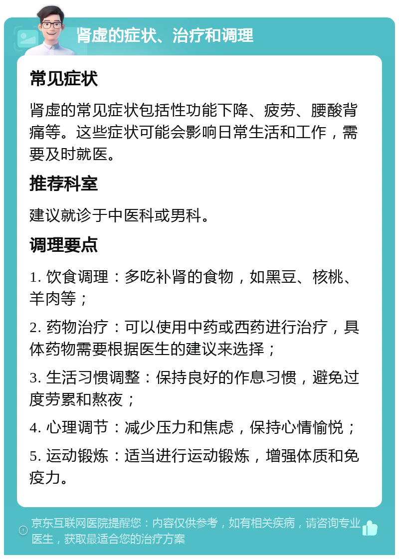 肾虚的症状、治疗和调理 常见症状 肾虚的常见症状包括性功能下降、疲劳、腰酸背痛等。这些症状可能会影响日常生活和工作，需要及时就医。 推荐科室 建议就诊于中医科或男科。 调理要点 1. 饮食调理：多吃补肾的食物，如黑豆、核桃、羊肉等； 2. 药物治疗：可以使用中药或西药进行治疗，具体药物需要根据医生的建议来选择； 3. 生活习惯调整：保持良好的作息习惯，避免过度劳累和熬夜； 4. 心理调节：减少压力和焦虑，保持心情愉悦； 5. 运动锻炼：适当进行运动锻炼，增强体质和免疫力。