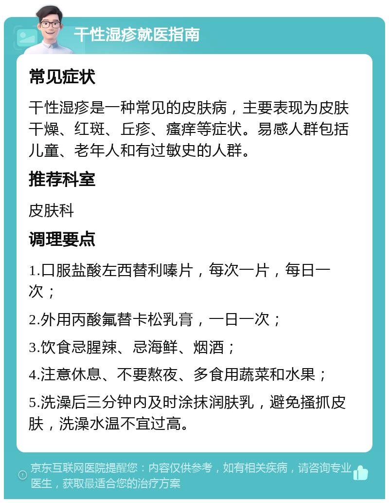 干性湿疹就医指南 常见症状 干性湿疹是一种常见的皮肤病，主要表现为皮肤干燥、红斑、丘疹、瘙痒等症状。易感人群包括儿童、老年人和有过敏史的人群。 推荐科室 皮肤科 调理要点 1.口服盐酸左西替利嗪片，每次一片，每日一次； 2.外用丙酸氟替卡松乳膏，一日一次； 3.饮食忌腥辣、忌海鲜、烟酒； 4.注意休息、不要熬夜、多食用蔬菜和水果； 5.洗澡后三分钟内及时涂抹润肤乳，避免搔抓皮肤，洗澡水温不宜过高。