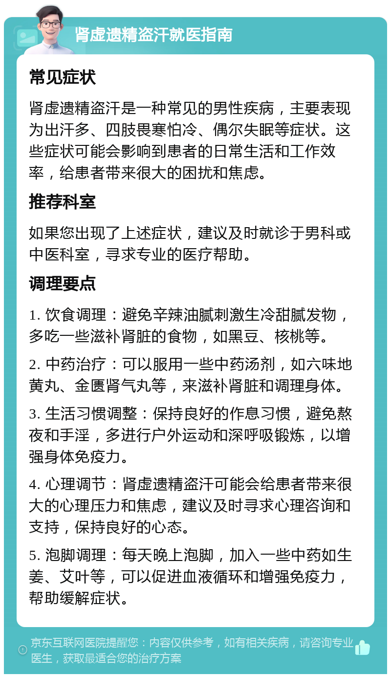 肾虚遗精盗汗就医指南 常见症状 肾虚遗精盗汗是一种常见的男性疾病，主要表现为出汗多、四肢畏寒怕冷、偶尔失眠等症状。这些症状可能会影响到患者的日常生活和工作效率，给患者带来很大的困扰和焦虑。 推荐科室 如果您出现了上述症状，建议及时就诊于男科或中医科室，寻求专业的医疗帮助。 调理要点 1. 饮食调理：避免辛辣油腻刺激生冷甜腻发物，多吃一些滋补肾脏的食物，如黑豆、核桃等。 2. 中药治疗：可以服用一些中药汤剂，如六味地黄丸、金匮肾气丸等，来滋补肾脏和调理身体。 3. 生活习惯调整：保持良好的作息习惯，避免熬夜和手淫，多进行户外运动和深呼吸锻炼，以增强身体免疫力。 4. 心理调节：肾虚遗精盗汗可能会给患者带来很大的心理压力和焦虑，建议及时寻求心理咨询和支持，保持良好的心态。 5. 泡脚调理：每天晚上泡脚，加入一些中药如生姜、艾叶等，可以促进血液循环和增强免疫力，帮助缓解症状。