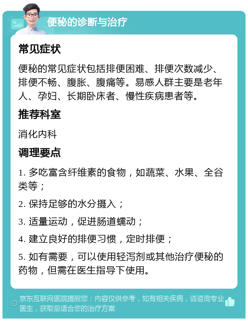 便秘的诊断与治疗 常见症状 便秘的常见症状包括排便困难、排便次数减少、排便不畅、腹胀、腹痛等。易感人群主要是老年人、孕妇、长期卧床者、慢性疾病患者等。 推荐科室 消化内科 调理要点 1. 多吃富含纤维素的食物，如蔬菜、水果、全谷类等； 2. 保持足够的水分摄入； 3. 适量运动，促进肠道蠕动； 4. 建立良好的排便习惯，定时排便； 5. 如有需要，可以使用轻泻剂或其他治疗便秘的药物，但需在医生指导下使用。