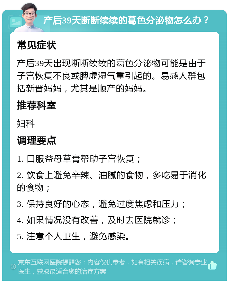 产后39天断断续续的葛色分泌物怎么办？ 常见症状 产后39天出现断断续续的葛色分泌物可能是由于子宫恢复不良或脾虚湿气重引起的。易感人群包括新晋妈妈，尤其是顺产的妈妈。 推荐科室 妇科 调理要点 1. 口服益母草膏帮助子宫恢复； 2. 饮食上避免辛辣、油腻的食物，多吃易于消化的食物； 3. 保持良好的心态，避免过度焦虑和压力； 4. 如果情况没有改善，及时去医院就诊； 5. 注意个人卫生，避免感染。