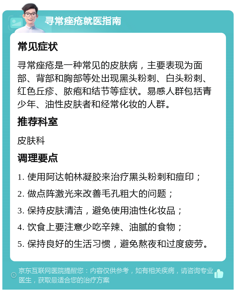 寻常痤疮就医指南 常见症状 寻常痤疮是一种常见的皮肤病，主要表现为面部、背部和胸部等处出现黑头粉刺、白头粉刺、红色丘疹、脓疱和结节等症状。易感人群包括青少年、油性皮肤者和经常化妆的人群。 推荐科室 皮肤科 调理要点 1. 使用阿达帕林凝胶来治疗黑头粉刺和痘印； 2. 做点阵激光来改善毛孔粗大的问题； 3. 保持皮肤清洁，避免使用油性化妆品； 4. 饮食上要注意少吃辛辣、油腻的食物； 5. 保持良好的生活习惯，避免熬夜和过度疲劳。