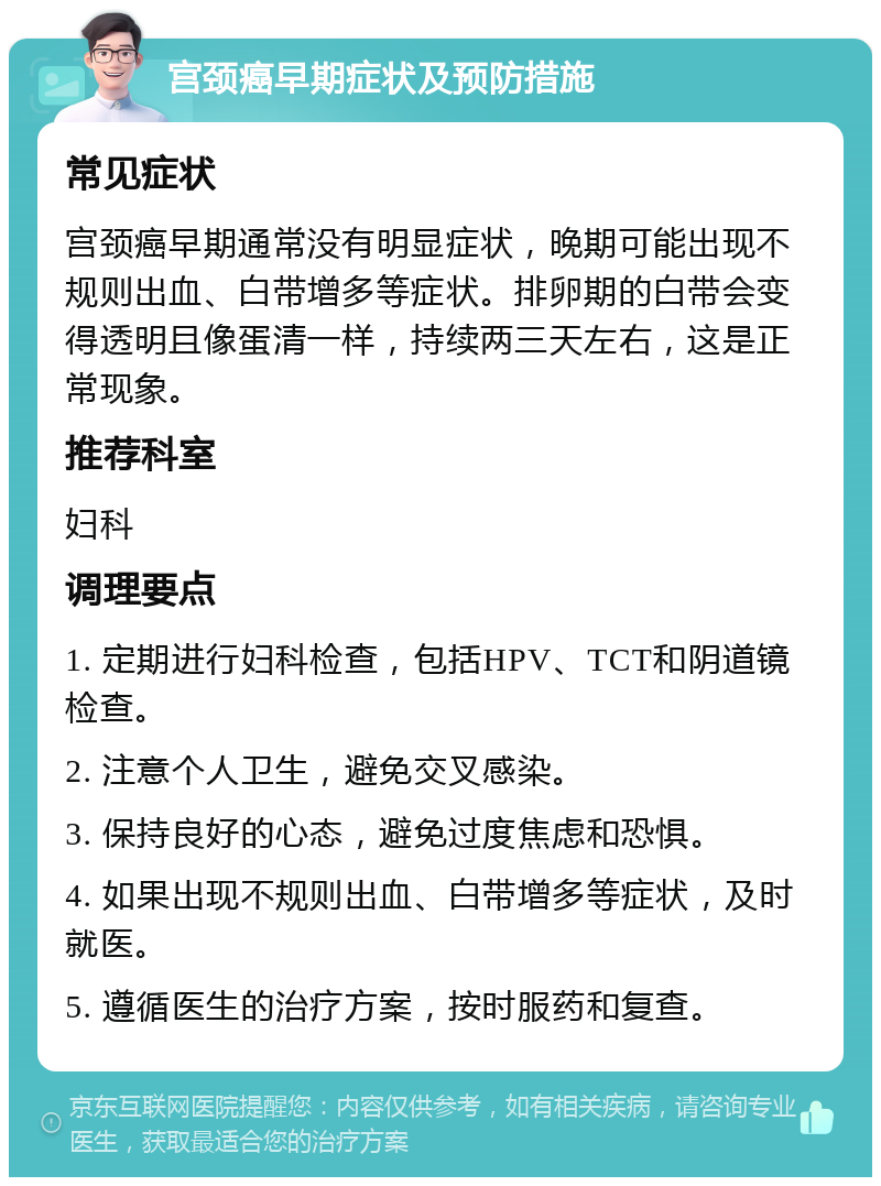 宫颈癌早期症状及预防措施 常见症状 宫颈癌早期通常没有明显症状，晚期可能出现不规则出血、白带增多等症状。排卵期的白带会变得透明且像蛋清一样，持续两三天左右，这是正常现象。 推荐科室 妇科 调理要点 1. 定期进行妇科检查，包括HPV、TCT和阴道镜检查。 2. 注意个人卫生，避免交叉感染。 3. 保持良好的心态，避免过度焦虑和恐惧。 4. 如果出现不规则出血、白带增多等症状，及时就医。 5. 遵循医生的治疗方案，按时服药和复查。