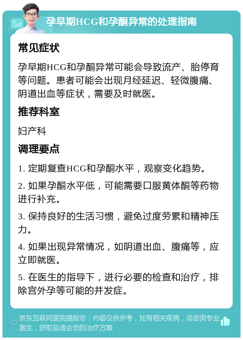 孕早期HCG和孕酮异常的处理指南 常见症状 孕早期HCG和孕酮异常可能会导致流产、胎停育等问题。患者可能会出现月经延迟、轻微腹痛、阴道出血等症状，需要及时就医。 推荐科室 妇产科 调理要点 1. 定期复查HCG和孕酮水平，观察变化趋势。 2. 如果孕酮水平低，可能需要口服黄体酮等药物进行补充。 3. 保持良好的生活习惯，避免过度劳累和精神压力。 4. 如果出现异常情况，如阴道出血、腹痛等，应立即就医。 5. 在医生的指导下，进行必要的检查和治疗，排除宫外孕等可能的并发症。