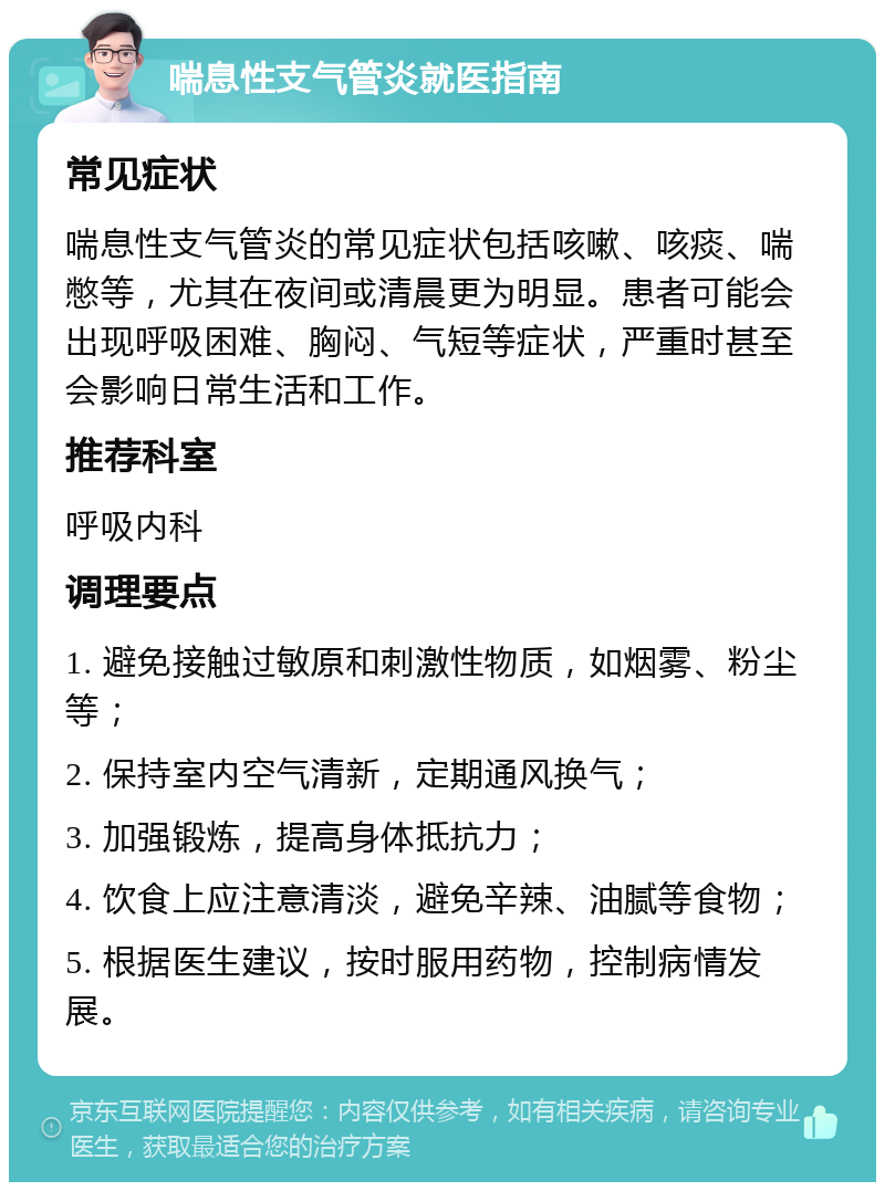 喘息性支气管炎就医指南 常见症状 喘息性支气管炎的常见症状包括咳嗽、咳痰、喘憋等，尤其在夜间或清晨更为明显。患者可能会出现呼吸困难、胸闷、气短等症状，严重时甚至会影响日常生活和工作。 推荐科室 呼吸内科 调理要点 1. 避免接触过敏原和刺激性物质，如烟雾、粉尘等； 2. 保持室内空气清新，定期通风换气； 3. 加强锻炼，提高身体抵抗力； 4. 饮食上应注意清淡，避免辛辣、油腻等食物； 5. 根据医生建议，按时服用药物，控制病情发展。