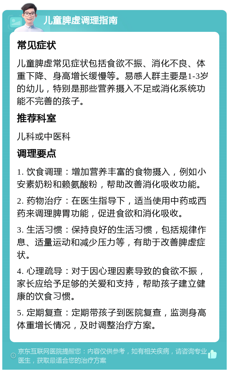 儿童脾虚调理指南 常见症状 儿童脾虚常见症状包括食欲不振、消化不良、体重下降、身高增长缓慢等。易感人群主要是1-3岁的幼儿，特别是那些营养摄入不足或消化系统功能不完善的孩子。 推荐科室 儿科或中医科 调理要点 1. 饮食调理：增加营养丰富的食物摄入，例如小安素奶粉和赖氨酸粉，帮助改善消化吸收功能。 2. 药物治疗：在医生指导下，适当使用中药或西药来调理脾胃功能，促进食欲和消化吸收。 3. 生活习惯：保持良好的生活习惯，包括规律作息、适量运动和减少压力等，有助于改善脾虚症状。 4. 心理疏导：对于因心理因素导致的食欲不振，家长应给予足够的关爱和支持，帮助孩子建立健康的饮食习惯。 5. 定期复查：定期带孩子到医院复查，监测身高体重增长情况，及时调整治疗方案。