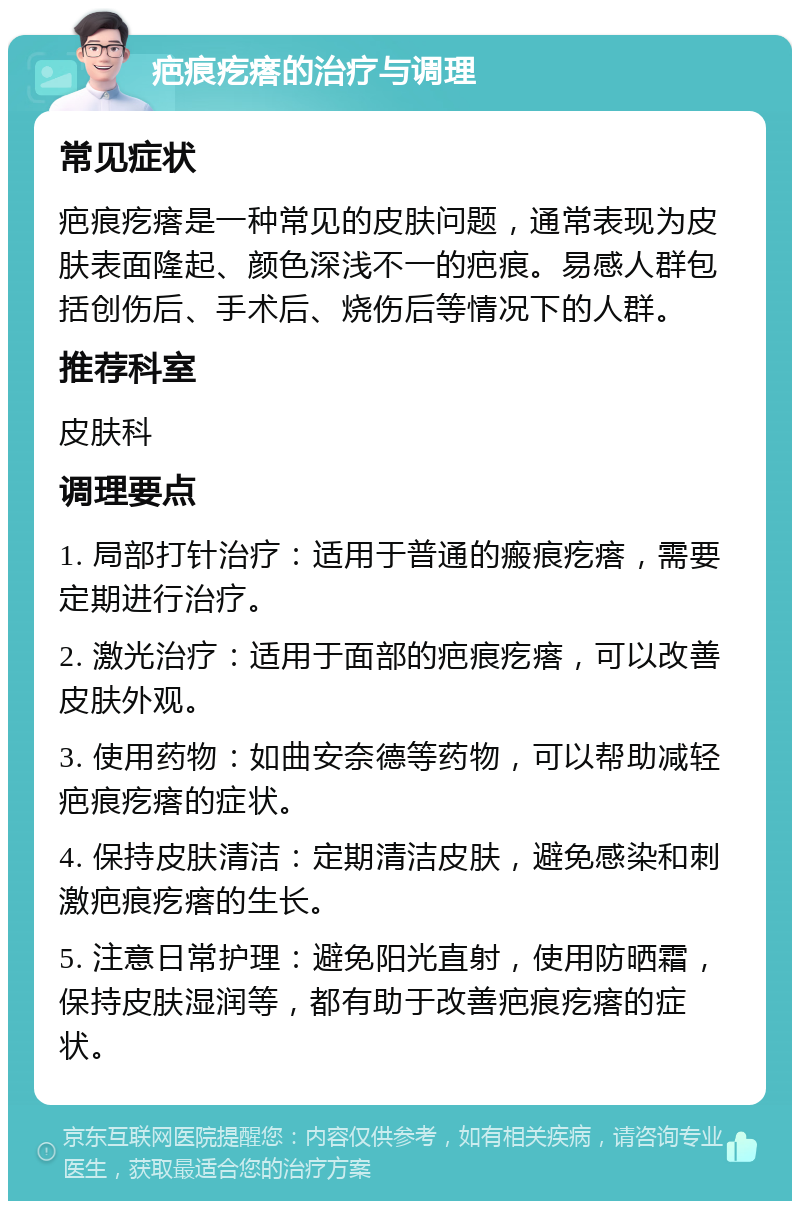 疤痕疙瘩的治疗与调理 常见症状 疤痕疙瘩是一种常见的皮肤问题，通常表现为皮肤表面隆起、颜色深浅不一的疤痕。易感人群包括创伤后、手术后、烧伤后等情况下的人群。 推荐科室 皮肤科 调理要点 1. 局部打针治疗：适用于普通的瘢痕疙瘩，需要定期进行治疗。 2. 激光治疗：适用于面部的疤痕疙瘩，可以改善皮肤外观。 3. 使用药物：如曲安奈德等药物，可以帮助减轻疤痕疙瘩的症状。 4. 保持皮肤清洁：定期清洁皮肤，避免感染和刺激疤痕疙瘩的生长。 5. 注意日常护理：避免阳光直射，使用防晒霜，保持皮肤湿润等，都有助于改善疤痕疙瘩的症状。