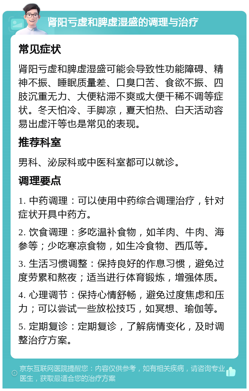 肾阳亏虚和脾虚湿盛的调理与治疗 常见症状 肾阳亏虚和脾虚湿盛可能会导致性功能障碍、精神不振、睡眠质量差、口臭口苦、食欲不振、四肢沉重无力、大便粘滞不爽或大便干稀不调等症状。冬天怕冷、手脚凉，夏天怕热、白天活动容易出虚汗等也是常见的表现。 推荐科室 男科、泌尿科或中医科室都可以就诊。 调理要点 1. 中药调理：可以使用中药综合调理治疗，针对症状开具中药方。 2. 饮食调理：多吃温补食物，如羊肉、牛肉、海参等；少吃寒凉食物，如生冷食物、西瓜等。 3. 生活习惯调整：保持良好的作息习惯，避免过度劳累和熬夜；适当进行体育锻炼，增强体质。 4. 心理调节：保持心情舒畅，避免过度焦虑和压力；可以尝试一些放松技巧，如冥想、瑜伽等。 5. 定期复诊：定期复诊，了解病情变化，及时调整治疗方案。