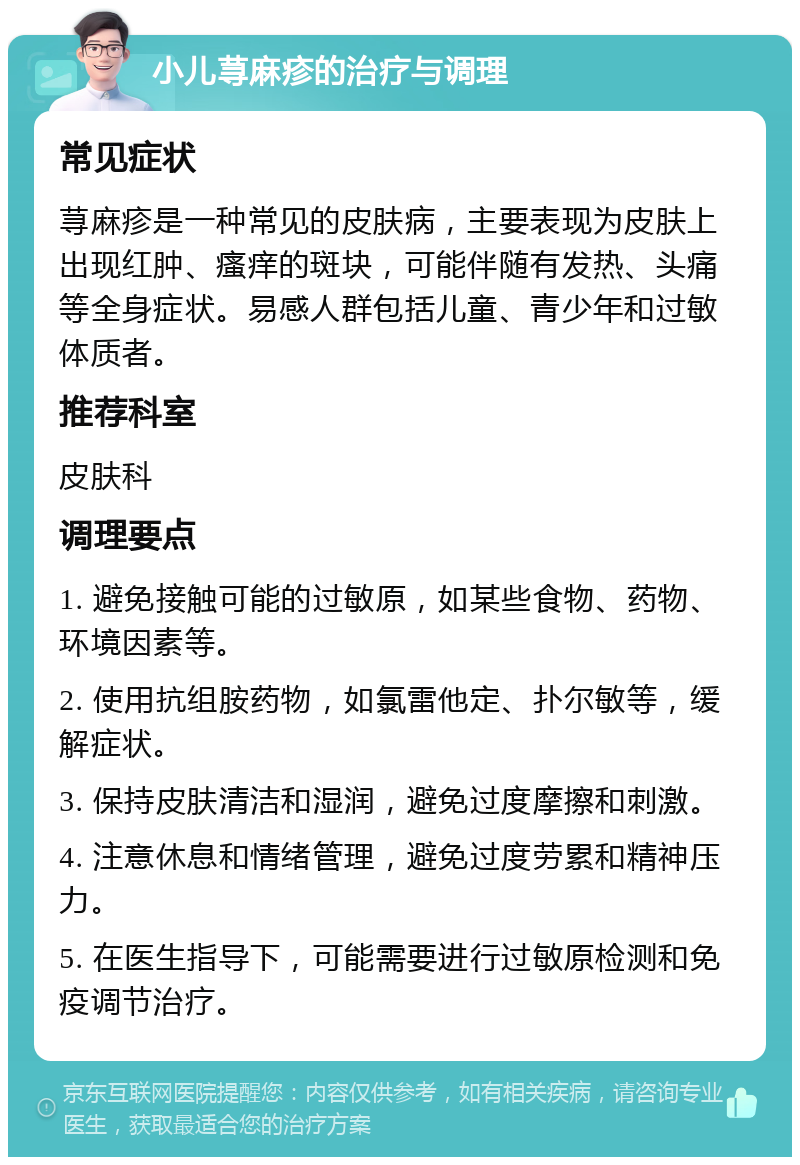 小儿荨麻疹的治疗与调理 常见症状 荨麻疹是一种常见的皮肤病，主要表现为皮肤上出现红肿、瘙痒的斑块，可能伴随有发热、头痛等全身症状。易感人群包括儿童、青少年和过敏体质者。 推荐科室 皮肤科 调理要点 1. 避免接触可能的过敏原，如某些食物、药物、环境因素等。 2. 使用抗组胺药物，如氯雷他定、扑尔敏等，缓解症状。 3. 保持皮肤清洁和湿润，避免过度摩擦和刺激。 4. 注意休息和情绪管理，避免过度劳累和精神压力。 5. 在医生指导下，可能需要进行过敏原检测和免疫调节治疗。