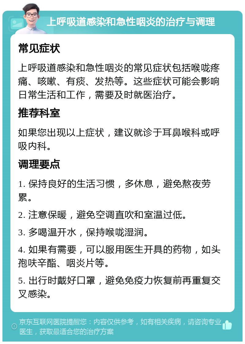 上呼吸道感染和急性咽炎的治疗与调理 常见症状 上呼吸道感染和急性咽炎的常见症状包括喉咙疼痛、咳嗽、有痰、发热等。这些症状可能会影响日常生活和工作，需要及时就医治疗。 推荐科室 如果您出现以上症状，建议就诊于耳鼻喉科或呼吸内科。 调理要点 1. 保持良好的生活习惯，多休息，避免熬夜劳累。 2. 注意保暖，避免空调直吹和室温过低。 3. 多喝温开水，保持喉咙湿润。 4. 如果有需要，可以服用医生开具的药物，如头孢呋辛酯、咽炎片等。 5. 出行时戴好口罩，避免免疫力恢复前再重复交叉感染。