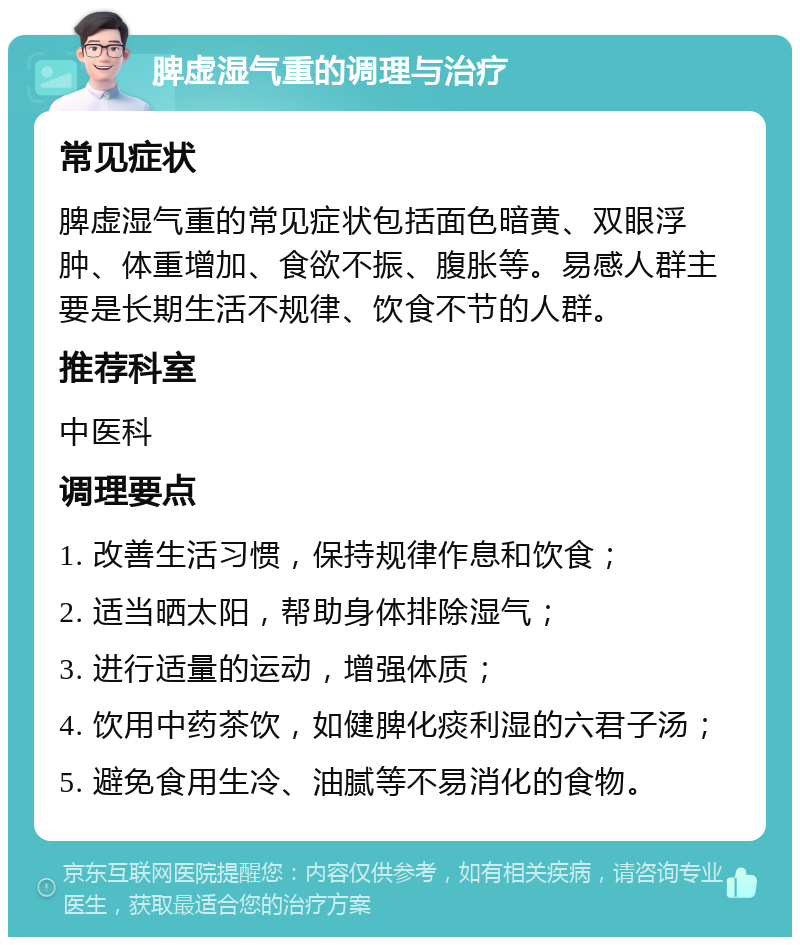 脾虚湿气重的调理与治疗 常见症状 脾虚湿气重的常见症状包括面色暗黄、双眼浮肿、体重增加、食欲不振、腹胀等。易感人群主要是长期生活不规律、饮食不节的人群。 推荐科室 中医科 调理要点 1. 改善生活习惯，保持规律作息和饮食； 2. 适当晒太阳，帮助身体排除湿气； 3. 进行适量的运动，增强体质； 4. 饮用中药茶饮，如健脾化痰利湿的六君子汤； 5. 避免食用生冷、油腻等不易消化的食物。