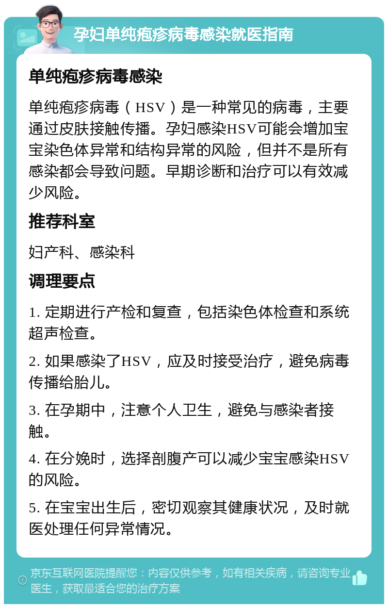 孕妇单纯疱疹病毒感染就医指南 单纯疱疹病毒感染 单纯疱疹病毒（HSV）是一种常见的病毒，主要通过皮肤接触传播。孕妇感染HSV可能会增加宝宝染色体异常和结构异常的风险，但并不是所有感染都会导致问题。早期诊断和治疗可以有效减少风险。 推荐科室 妇产科、感染科 调理要点 1. 定期进行产检和复查，包括染色体检查和系统超声检查。 2. 如果感染了HSV，应及时接受治疗，避免病毒传播给胎儿。 3. 在孕期中，注意个人卫生，避免与感染者接触。 4. 在分娩时，选择剖腹产可以减少宝宝感染HSV的风险。 5. 在宝宝出生后，密切观察其健康状况，及时就医处理任何异常情况。