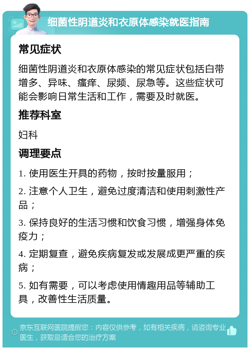 细菌性阴道炎和衣原体感染就医指南 常见症状 细菌性阴道炎和衣原体感染的常见症状包括白带增多、异味、瘙痒、尿频、尿急等。这些症状可能会影响日常生活和工作，需要及时就医。 推荐科室 妇科 调理要点 1. 使用医生开具的药物，按时按量服用； 2. 注意个人卫生，避免过度清洁和使用刺激性产品； 3. 保持良好的生活习惯和饮食习惯，增强身体免疫力； 4. 定期复查，避免疾病复发或发展成更严重的疾病； 5. 如有需要，可以考虑使用情趣用品等辅助工具，改善性生活质量。