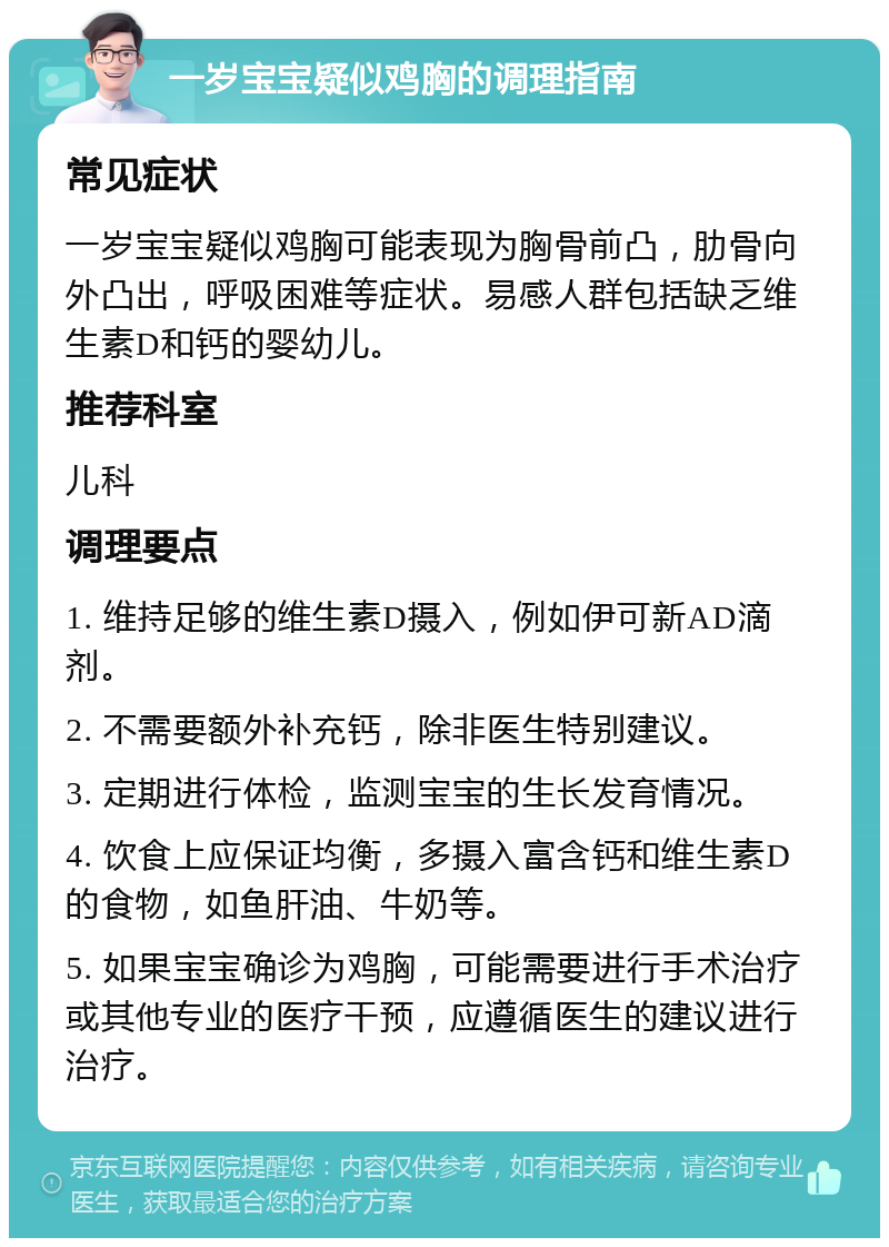 一岁宝宝疑似鸡胸的调理指南 常见症状 一岁宝宝疑似鸡胸可能表现为胸骨前凸，肋骨向外凸出，呼吸困难等症状。易感人群包括缺乏维生素D和钙的婴幼儿。 推荐科室 儿科 调理要点 1. 维持足够的维生素D摄入，例如伊可新AD滴剂。 2. 不需要额外补充钙，除非医生特别建议。 3. 定期进行体检，监测宝宝的生长发育情况。 4. 饮食上应保证均衡，多摄入富含钙和维生素D的食物，如鱼肝油、牛奶等。 5. 如果宝宝确诊为鸡胸，可能需要进行手术治疗或其他专业的医疗干预，应遵循医生的建议进行治疗。