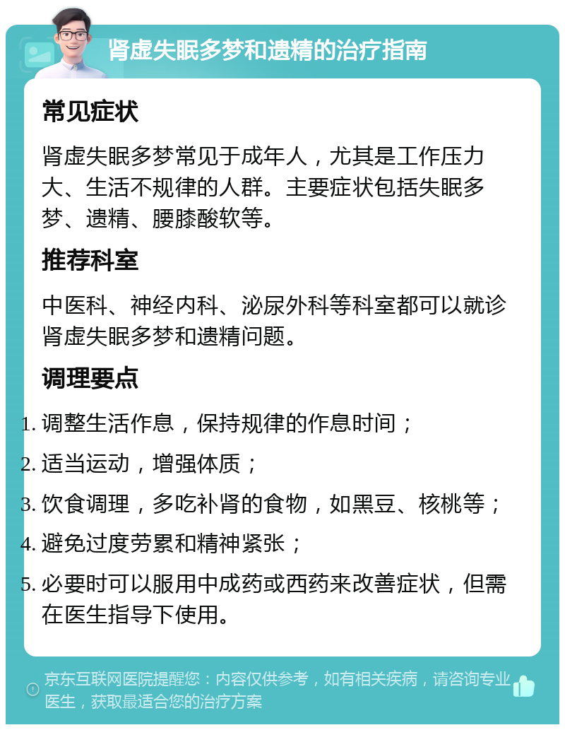 肾虚失眠多梦和遗精的治疗指南 常见症状 肾虚失眠多梦常见于成年人，尤其是工作压力大、生活不规律的人群。主要症状包括失眠多梦、遗精、腰膝酸软等。 推荐科室 中医科、神经内科、泌尿外科等科室都可以就诊肾虚失眠多梦和遗精问题。 调理要点 调整生活作息，保持规律的作息时间； 适当运动，增强体质； 饮食调理，多吃补肾的食物，如黑豆、核桃等； 避免过度劳累和精神紧张； 必要时可以服用中成药或西药来改善症状，但需在医生指导下使用。