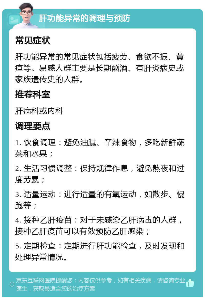 肝功能异常的调理与预防 常见症状 肝功能异常的常见症状包括疲劳、食欲不振、黄疸等。易感人群主要是长期酗酒、有肝炎病史或家族遗传史的人群。 推荐科室 肝病科或内科 调理要点 1. 饮食调理：避免油腻、辛辣食物，多吃新鲜蔬菜和水果； 2. 生活习惯调整：保持规律作息，避免熬夜和过度劳累； 3. 适量运动：进行适量的有氧运动，如散步、慢跑等； 4. 接种乙肝疫苗：对于未感染乙肝病毒的人群，接种乙肝疫苗可以有效预防乙肝感染； 5. 定期检查：定期进行肝功能检查，及时发现和处理异常情况。