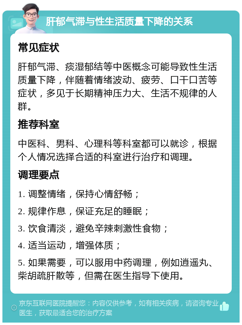 肝郁气滞与性生活质量下降的关系 常见症状 肝郁气滞、痰湿郁结等中医概念可能导致性生活质量下降，伴随着情绪波动、疲劳、口干口苦等症状，多见于长期精神压力大、生活不规律的人群。 推荐科室 中医科、男科、心理科等科室都可以就诊，根据个人情况选择合适的科室进行治疗和调理。 调理要点 1. 调整情绪，保持心情舒畅； 2. 规律作息，保证充足的睡眠； 3. 饮食清淡，避免辛辣刺激性食物； 4. 适当运动，增强体质； 5. 如果需要，可以服用中药调理，例如逍遥丸、柴胡疏肝散等，但需在医生指导下使用。