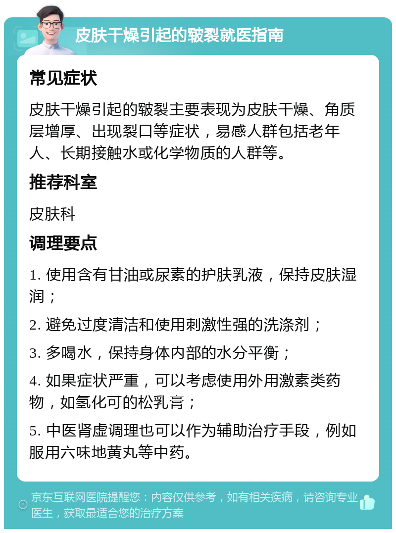 皮肤干燥引起的皲裂就医指南 常见症状 皮肤干燥引起的皲裂主要表现为皮肤干燥、角质层增厚、出现裂口等症状，易感人群包括老年人、长期接触水或化学物质的人群等。 推荐科室 皮肤科 调理要点 1. 使用含有甘油或尿素的护肤乳液，保持皮肤湿润； 2. 避免过度清洁和使用刺激性强的洗涤剂； 3. 多喝水，保持身体内部的水分平衡； 4. 如果症状严重，可以考虑使用外用激素类药物，如氢化可的松乳膏； 5. 中医肾虚调理也可以作为辅助治疗手段，例如服用六味地黄丸等中药。