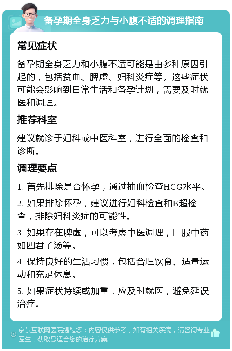 备孕期全身乏力与小腹不适的调理指南 常见症状 备孕期全身乏力和小腹不适可能是由多种原因引起的，包括贫血、脾虚、妇科炎症等。这些症状可能会影响到日常生活和备孕计划，需要及时就医和调理。 推荐科室 建议就诊于妇科或中医科室，进行全面的检查和诊断。 调理要点 1. 首先排除是否怀孕，通过抽血检查HCG水平。 2. 如果排除怀孕，建议进行妇科检查和B超检查，排除妇科炎症的可能性。 3. 如果存在脾虚，可以考虑中医调理，口服中药如四君子汤等。 4. 保持良好的生活习惯，包括合理饮食、适量运动和充足休息。 5. 如果症状持续或加重，应及时就医，避免延误治疗。