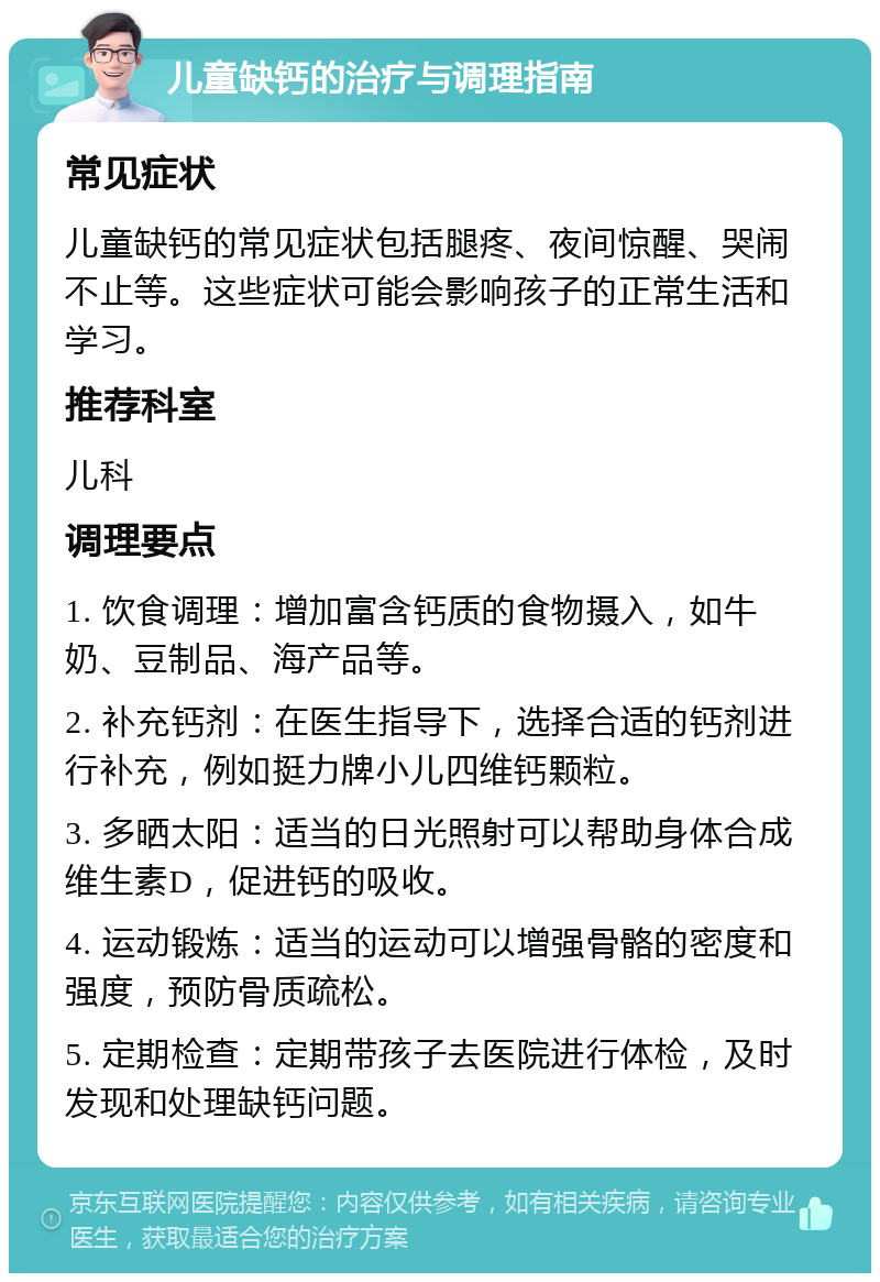 儿童缺钙的治疗与调理指南 常见症状 儿童缺钙的常见症状包括腿疼、夜间惊醒、哭闹不止等。这些症状可能会影响孩子的正常生活和学习。 推荐科室 儿科 调理要点 1. 饮食调理：增加富含钙质的食物摄入，如牛奶、豆制品、海产品等。 2. 补充钙剂：在医生指导下，选择合适的钙剂进行补充，例如挺力牌小儿四维钙颗粒。 3. 多晒太阳：适当的日光照射可以帮助身体合成维生素D，促进钙的吸收。 4. 运动锻炼：适当的运动可以增强骨骼的密度和强度，预防骨质疏松。 5. 定期检查：定期带孩子去医院进行体检，及时发现和处理缺钙问题。