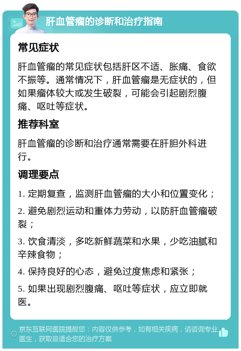 肝血管瘤的诊断和治疗指南 常见症状 肝血管瘤的常见症状包括肝区不适、胀痛、食欲不振等。通常情况下，肝血管瘤是无症状的，但如果瘤体较大或发生破裂，可能会引起剧烈腹痛、呕吐等症状。 推荐科室 肝血管瘤的诊断和治疗通常需要在肝胆外科进行。 调理要点 1. 定期复查，监测肝血管瘤的大小和位置变化； 2. 避免剧烈运动和重体力劳动，以防肝血管瘤破裂； 3. 饮食清淡，多吃新鲜蔬菜和水果，少吃油腻和辛辣食物； 4. 保持良好的心态，避免过度焦虑和紧张； 5. 如果出现剧烈腹痛、呕吐等症状，应立即就医。